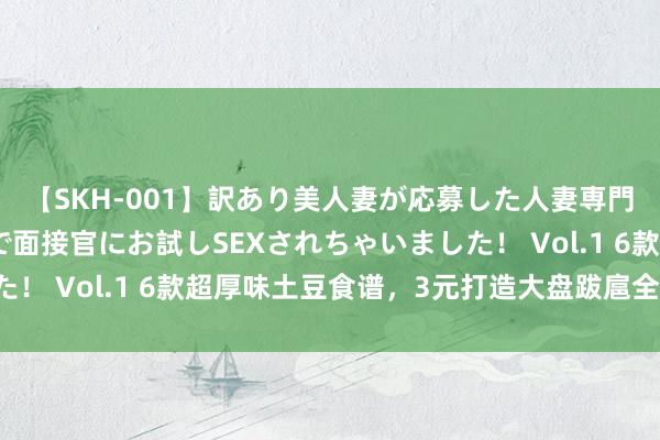 【SKH-001】訳あり美人妻が応募した人妻専門ハメ撮り秘密倶楽部で面接官にお試しSEXされちゃいました！ Vol.1 6款超厚味土豆食谱，3元打造大盘跋扈全家味蕾！