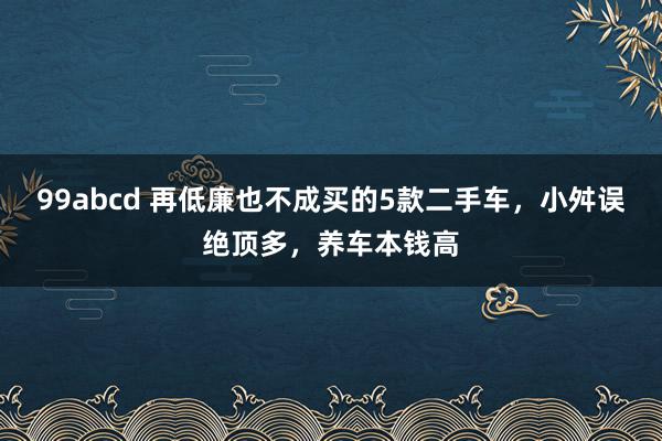 99abcd 再低廉也不成买的5款二手车，小舛误绝顶多，养车本钱高