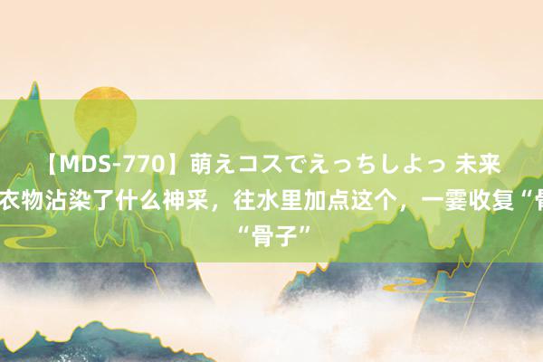 【MDS-770】萌えコスでえっちしよっ 未来 不管衣物沾染了什么神采，往水里加点这个，一霎收复“骨子”