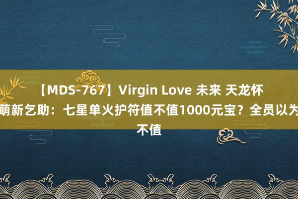 【MDS-767】Virgin Love 未来 天龙怀旧服萌新乞助：七星单火护符值不值1000元宝？全员以为不值