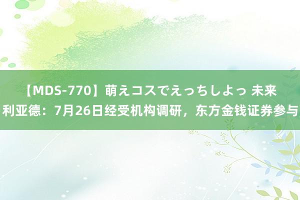 【MDS-770】萌えコスでえっちしよっ 未来 利亚德：7月26日经受机构调研，东方金钱证券参与