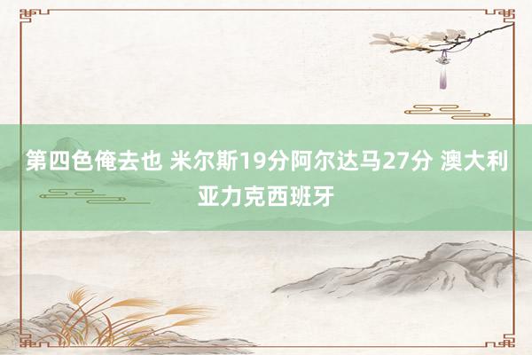 第四色俺去也 米尔斯19分阿尔达马27分 澳大利亚力克西班牙