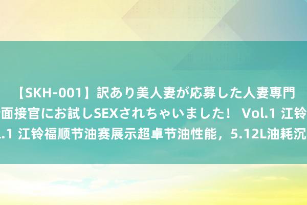 【SKH-001】訳あり美人妻が応募した人妻専門ハメ撮り秘密倶楽部で面接官にお試しSEXされちゃいました！ Vol.1 江铃福顺节油赛展示超卓节油性能，5.12L油耗沉着轻客市集面位