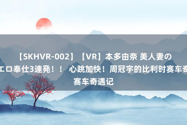 【SKHVR-002】【VR】本多由奈 美人妻の肉体エロ奉仕3連発！！ 心跳加快！周冠宇的比利时赛车奇遇记