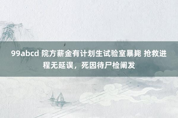 99abcd 院方薪金有计划生试验室暴毙 抢救进程无延误，死因待尸检阐发