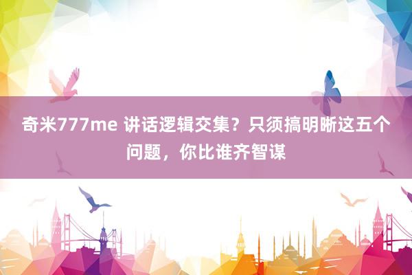 奇米777me 讲话逻辑交集？只须搞明晰这五个问题，你比谁齐智谋