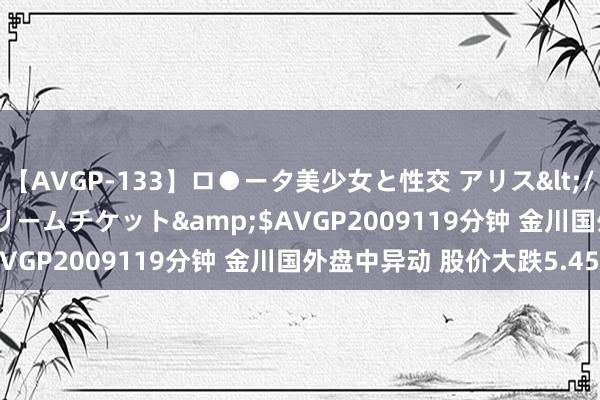 【AVGP-133】ロ●ータ美少女と性交 アリス</a>2008-11-22ドリームチケット&$AVGP2009119分钟 金川国外盘中异动 股价大跌5.45%