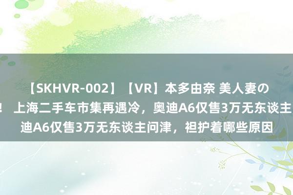 【SKHVR-002】【VR】本多由奈 美人妻の肉体エロ奉仕3連発！！ 上海二手车市集再遇冷，奥迪A6仅售3万无东谈主问津，袒护着哪些原因