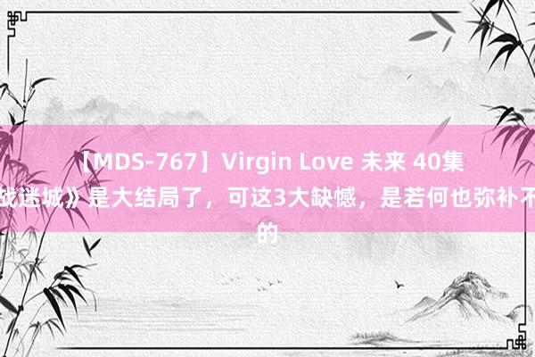 【MDS-767】Virgin Love 未来 40集《孤战迷城》是大结局了，可这3大缺憾，是若何也弥补不了的