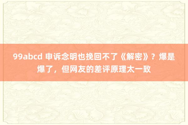 99abcd 申诉念明也挽回不了《解密》？爆是爆了，但网友的差评原理太一致