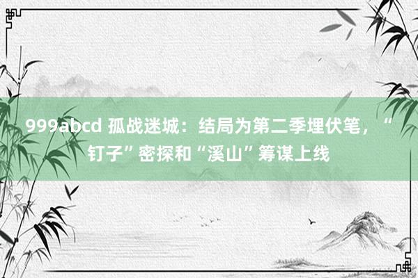 999abcd 孤战迷城：结局为第二季埋伏笔，“钉子”密探和“溪山”筹谋上线