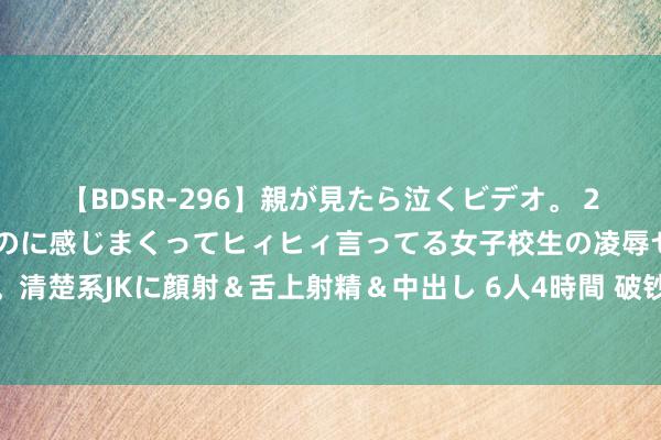 【BDSR-296】親が見たら泣くビデオ。 2 死にたくなるほど辛いのに感じまくってヒィヒィ言ってる女子校生の凌辱セックス。清楚系JKに顔射＆舌上射精＆中出し 6人4時間 破钞能源不及？宇宙啤酒节却热气腾腾