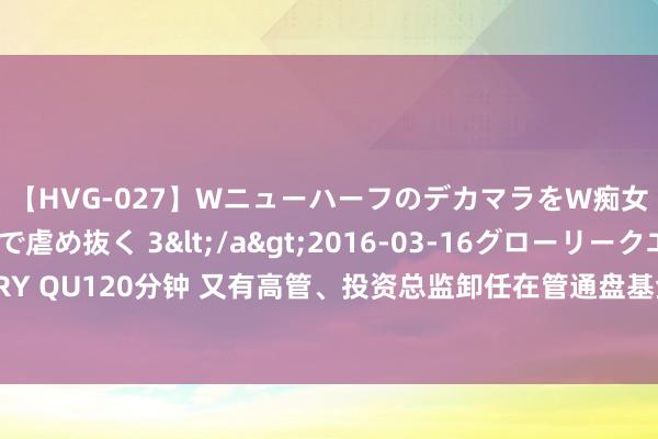 【HVG-027】WニューハーフのデカマラをW痴女が焦らし寸止めで虐め抜く 3</a>2016-03-16グローリークエスト&$GLORY QU120分钟 又有高管、投资总监卸任在管通盘基金，7月高管变更数目及派别创年内新高，业内怜惜事迹压力