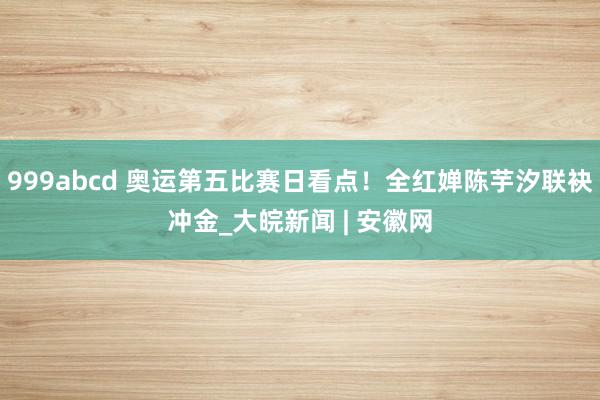 999abcd 奥运第五比赛日看点！全红婵陈芋汐联袂冲金_大皖新闻 | 安徽网