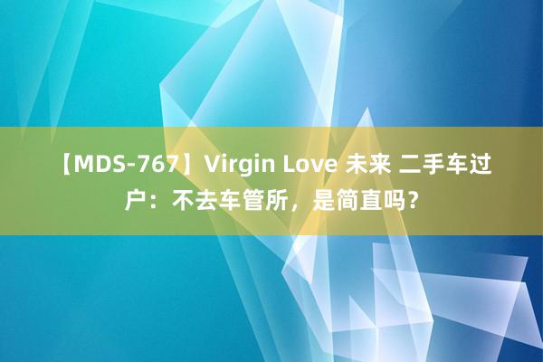 【MDS-767】Virgin Love 未来 二手车过户：不去车管所，是简直吗？