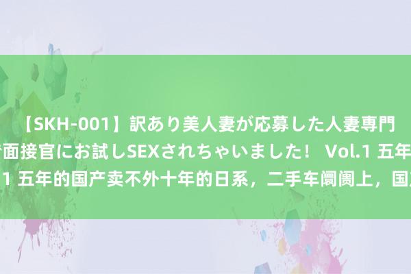 【SKH-001】訳あり美人妻が応募した人妻専門ハメ撮り秘密倶楽部で面接官にお試しSEXされちゃいました！ Vol.1 五年的国产卖不外十年的日系，二手车阛阓上，国产车照旧很拉跨！