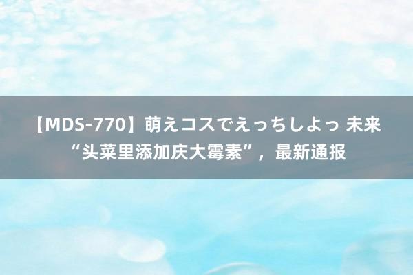 【MDS-770】萌えコスでえっちしよっ 未来 “头菜里添加庆大霉素”，最新通报