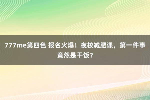 777me第四色 报名火爆！夜校减肥课，第一件事竟然是干饭？