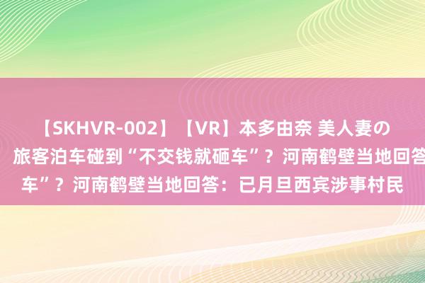 【SKHVR-002】【VR】本多由奈 美人妻の肉体エロ奉仕3連発！！ 旅客泊车碰到“不交钱就砸车”？河南鹤壁当地回答：已月旦西宾涉事村民