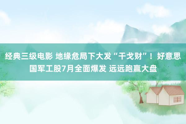 经典三级电影 地缘危局下大发“干戈财”！好意思国军工股7月全面爆发 远远跑赢大盘