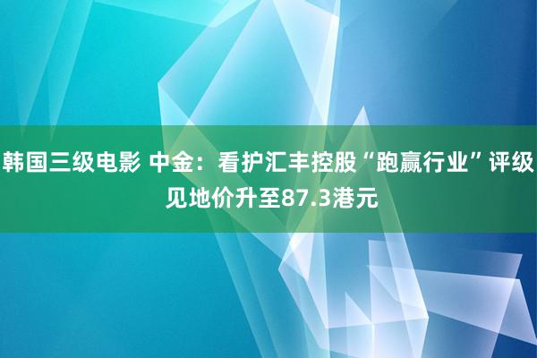 韩国三级电影 中金：看护汇丰控股“跑赢行业”评级 见地价升至87.3港元