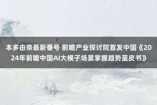 本多由奈最新番号 前瞻产业探讨院首发中国《2024年前瞻中国AI大模子场景掌握趋势蓝皮书》