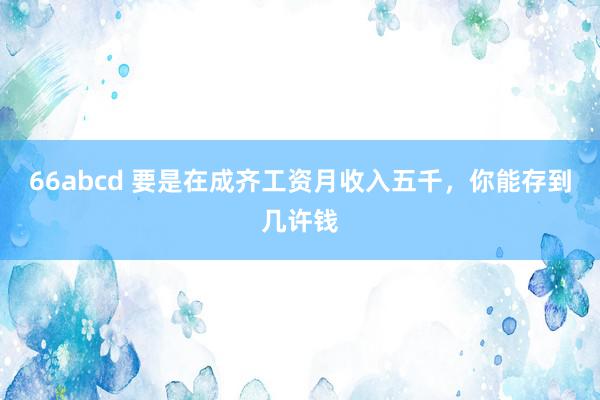 66abcd 要是在成齐工资月收入五千，你能存到几许钱