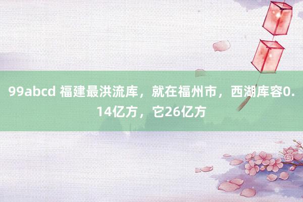 99abcd 福建最洪流库，就在福州市，西湖库容0.14亿方，它26亿方