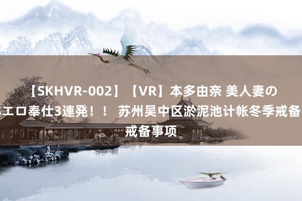 【SKHVR-002】【VR】本多由奈 美人妻の肉体エロ奉仕3連発！！ 苏州吴中区淤泥池计帐冬季戒备事项