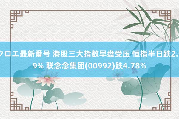 クロエ最新番号 港股三大指数早盘受压 恒指半日跌2.09% 联念念集团(00992)跌4.78%