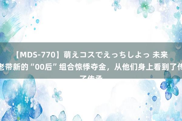 【MDS-770】萌えコスでえっちしよっ 未来 以老带新的“00后”组合惊悸夺金，从他们身上看到了传承