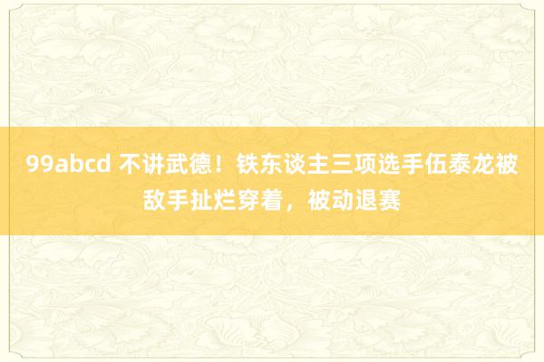 99abcd 不讲武德！铁东谈主三项选手伍泰龙被敌手扯烂穿着，被动退赛