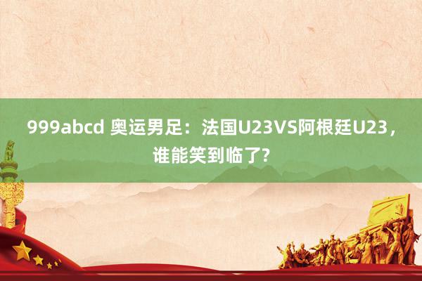 999abcd 奥运男足：法国U23VS阿根廷U23，谁能笑到临了?