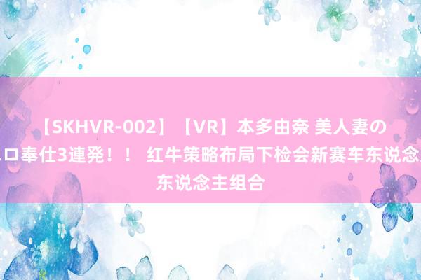 【SKHVR-002】【VR】本多由奈 美人妻の肉体エロ奉仕3連発！！ 红牛策略布局下检会新赛车东说念主组合