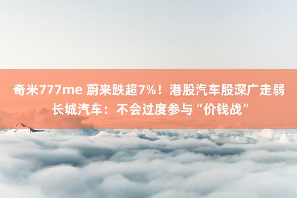 奇米777me 蔚来跌超7%！港股汽车股深广走弱 长城汽车：不会过度参与“价钱战”