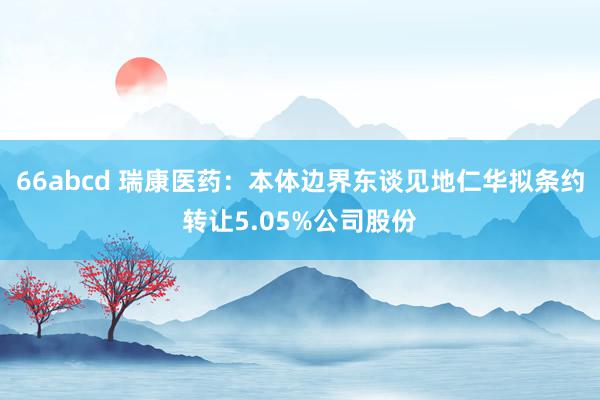 66abcd 瑞康医药：本体边界东谈见地仁华拟条约转让5.05%公司股份