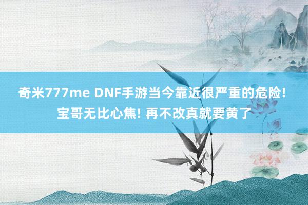 奇米777me DNF手游当今靠近很严重的危险! 宝哥无比心焦! 再不改真就要黄了