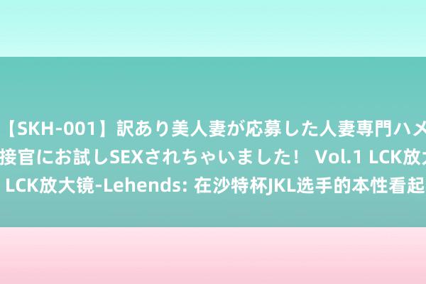 【SKH-001】訳あり美人妻が応募した人妻専門ハメ撮り秘密倶楽部で面接官にお試しSEXされちゃいました！ Vol.1 LCK放大镜-Lehends: 在沙特杯JKL选手的本性看起来终点好