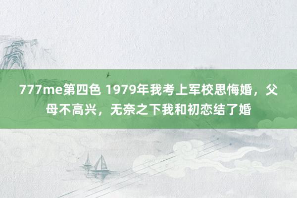 777me第四色 1979年我考上军校思悔婚，父母不高兴，无奈之下我和初恋结了婚