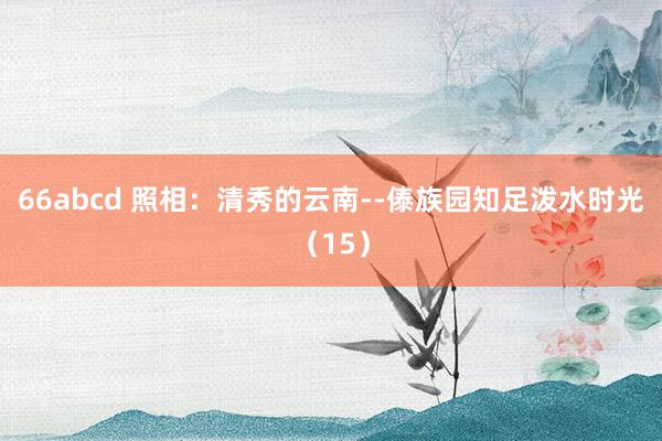 66abcd 照相：清秀的云南--傣族园知足泼水时光（15）