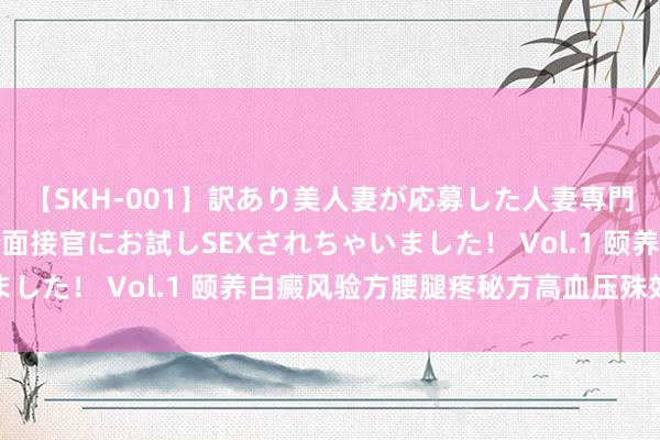 【SKH-001】訳あり美人妻が応募した人妻専門ハメ撮り秘密倶楽部で面接官にお試しSEXされちゃいました！ Vol.1 颐养白癜风验方腰腿疼秘方高血压殊效方