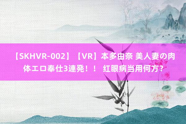 【SKHVR-002】【VR】本多由奈 美人妻の肉体エロ奉仕3連発！！ 红眼病当用何方？