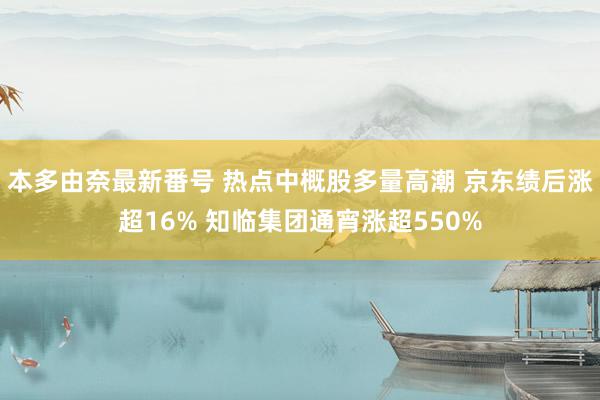 本多由奈最新番号 热点中概股多量高潮 京东绩后涨超16% 知临集团通宵涨超550%