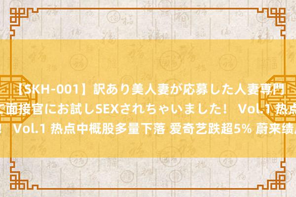 【SKH-001】訳あり美人妻が応募した人妻専門ハメ撮り秘密倶楽部で面接官にお試しSEXされちゃいました！ Vol.1 热点中概股多量下落 爱奇艺跌超5% 蔚来绩后涨超2%