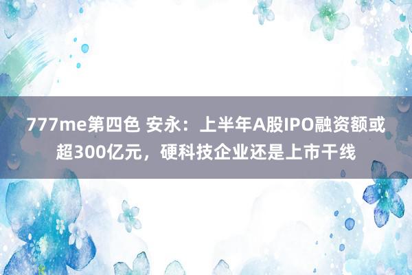 777me第四色 安永：上半年A股IPO融资额或超300亿元，硬科技企业还是上市干线