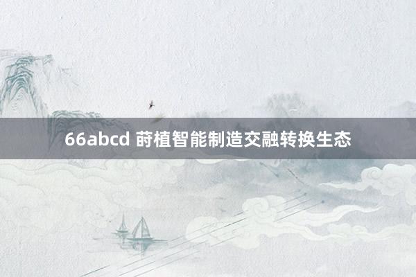 66abcd 莳植智能制造交融转换生态