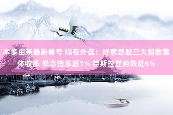 本多由奈最新番号 隔夜外盘：好意思股三大指数集体收涨 说念指涨超1% 特斯拉逆势跌近6%