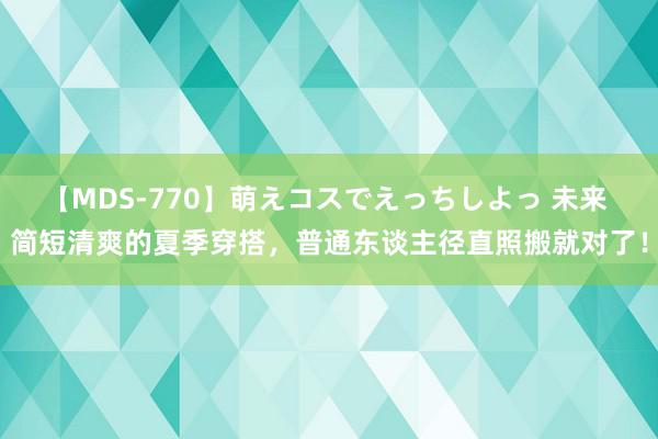 【MDS-770】萌えコスでえっちしよっ 未来 简短清爽的夏季穿搭，普通东谈主径直照搬就对了！