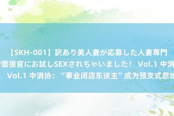 【SKH-001】訳あり美人妻が応募した人妻専門ハメ撮り秘密倶楽部で面接官にお試しSEXされちゃいました！ Vol.1 中消协：“事业闭店东谈主”成为预支式忽地维权贫乏