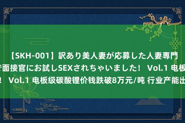 【SKH-001】訳あり美人妻が応募した人妻専門ハメ撮り秘密倶楽部で面接官にお試しSEXされちゃいました！ Vol.1 电板级碳酸锂价钱跌破8万元/吨 行业产能出清或加快